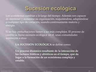 Eduardo Gómez La Ecosfera 87
Los ecosistemas cambian a lo largo del tiempo. Además son capaces
de mantener y aumentar su organización, reajustándose, adaptándose
a cualquier tipo de variación, usando continuamente materia y
energía.
Si no hay perturbaciones tienen a ser más complejos. El proceso de
cambio se llama sucesión ecológica en él, unas comunidades
sustituyen a otras
LA SUCESIÓN ECOLÓGICA se define como:
Un proceso dinámico resultante de la interacción de
los factores bióticos y abióticos en el tiempo, que da
lugar a la formación de un ecosistema complejo y
estable.
 