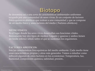 Eduardo Gómez La Ecosfera 9
Se denomina así a una zona de características ambientales uniformes
ocupada por una comunidad de seres vivos. Es un conjunto de factores
físico-químicos abióticos que rodean a una comunidad y que se compone
de un medio físico y unos factores del medio ( Factores abióticos)
MEDIO FÍSICO:
Es el lugar donde los seres vivos desarrollan sus funciones vitales.
Básicamente hay dos tipos de medios: Líquido y gaseoso y ambos tienen
un límite inferior sólido sobre el que se sustentan los organismos.
FACTORES ABIÓTICOS:
Son las características fisicoquímicas del medio ambiente. Cada medio tiene
unas características propias y otras más generales. Vamos a estudiar como
influyen algunos de estos factores en los ecosistemas: Temperatura, luz,
humedad, composición química, salinidad, presión..
 