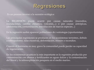 Eduardo Gómez La Ecosfera 92
La REGRESIÓN puede ocurrir por causas naturales (incendios,
inundaciones, cambio climático, volcanes,...) o por causas antrópicas,
(deforestación, contaminación, introducción de nuevas especies...)
En la regresión suelen aparecer poblaciones de r-estrategas (oportunistas)
Las principales regresiones se producen en los ecosistemas terrestres, debido
a sobrepastoreo, talas excesivas, deforestación, erosión o incendios.
Cuando el fenómeno es muy grave la comunidad puede perder su capacidad
de regeneración.
En los ecosistemas acuáticos la más importante es la regresión producida por
contaminación con abonos y fertilizantes en aguas dulces y la contaminación
del litoral y la sobreexplotación pesquera en el medio marino.
Es un proceso inverso a la sucesión ecológica:
 