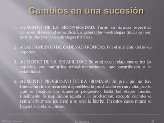 Eduardo Gómez La Ecosfera 94
1. AUMENTO DE LA BIODIVERSIDAD: Tanto en riqueza específica
como en diversidad específica. En general las r-estrategas (iniciales) son
sustituidas por las k-estrategas (finales).
2. ALARGAMIENTO DE CADENAS TRÓFICAS. Por el aumento del nº de
especies.
3. AUMENTO DE LA ESTABILIDAD: Se establecen relaciones entre las
especies, con múltiples retroalimentaciones, que contribuyen a la
estabilidad.
4. AUMENTO PROGRESIVO DE LA BIOMASA: Al principio no hay
limitación de los recursos disponibles, la producción es muy alta, por lo
que se produce un aumento progresivo hasta las etapas finales.
Finalmente la respiración iguala a la producción, excepto cuando se
retira la biomasa (cultivo) o se seca la hierba. En estos casos nunca se
llegará a la etapa clímax.
 