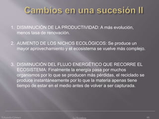 Eduardo Gómez La Ecosfera 95
1. DISMINUCIÓN DE LA PRODUCTIVIDAD: A más evolución,
menos tasa de renovación.
2. AUMENTO DE LOS NICHOS ECOLÓGICOS: Se produce un
mayor aprovechamiento y el ecosistema se vuelve más complejo.
3. DISMINUCIÓN DEL FLUJO ENERGÉTICO QUE RECORRE EL
ECOSISTEMA: Finalmente la energía pasa por muchos
organismos por lo que se producen más pérdidas, el reciclado se
produce instantáneamente por lo que la materia apenas tiene
tiempo de estar en el medio antes de volver a ser capturada.
 