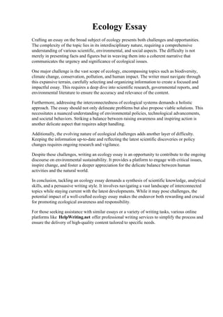 Ecology Essay
Crafting an essay on the broad subject of ecology presents both challenges and opportunities.
The complexity of the topic lies in its interdisciplinary nature, requiring a comprehensive
understanding of various scientific, environmental, and social aspects. The difficulty is not
merely in presenting facts and figures but in weaving them into a coherent narrative that
communicates the urgency and significance of ecological issues.
One major challenge is the vast scope of ecology, encompassing topics such as biodiversity,
climate change, conservation, pollution, and human impact. The writer must navigate through
this expansive terrain, carefully selecting and organizing information to create a focused and
impactful essay. This requires a deep dive into scientific research, governmental reports, and
environmental literature to ensure the accuracy and relevance of the content.
Furthermore, addressing the interconnectedness of ecological systems demands a holistic
approach. The essay should not only delineate problems but also propose viable solutions. This
necessitates a nuanced understanding of environmental policies, technological advancements,
and societal behaviors. Striking a balance between raising awareness and inspiring action is
another delicate aspect that requires adept handling.
Additionally, the evolving nature of ecological challenges adds another layer of difficulty.
Keeping the information up-to-date and reflecting the latest scientific discoveries or policy
changes requires ongoing research and vigilance.
Despite these challenges, writing an ecology essay is an opportunity to contribute to the ongoing
discourse on environmental sustainability. It provides a platform to engage with critical issues,
inspire change, and foster a deeper appreciation for the delicate balance between human
activities and the natural world.
In conclusion, tackling an ecology essay demands a synthesis of scientific knowledge, analytical
skills, and a persuasive writing style. It involves navigating a vast landscape of interconnected
topics while staying current with the latest developments. While it may pose challenges, the
potential impact of a well-crafted ecology essay makes the endeavor both rewarding and crucial
for promoting ecological awareness and responsibility.
For those seeking assistance with similar essays or a variety of writing tasks, various online
platforms like HelpWriting.net offer professional writing services to simplify the process and
ensure the delivery of high-quality content tailored to specific needs.
Ecology Essay Ecology Essay
 