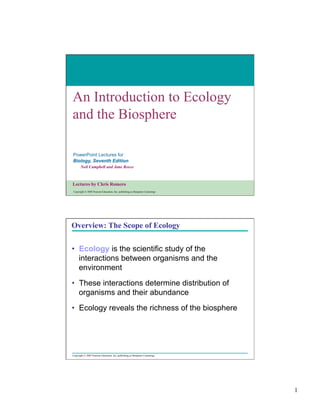 An Introduction to Ecology
and the Biosphere
PowerPoint Lectures for
Biology, Seventh Edition
Neil Campbell and Jane Reece

Lectures by Chris Romero
Copyright © 2005 Pearson Education, Inc. publishing as Benjamin Cummings

Overview: The Scope of Ecology
•  Ecology is the scientific study of the
interactions between organisms and the
environment
•  These interactions determine distribution of
organisms and their abundance
•  Ecology reveals the richness of the biosphere

Copyright © 2005 Pearson Education, Inc. publishing as Benjamin Cummings

1

 