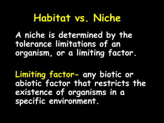 Habitat vs. Niche
A niche is determined by the
tolerance limitations of an
organism, or a limiting factor.
Limiting factor- any biotic or
abiotic factor that restricts the
existence of organisms in a
specific environment.
 