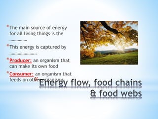 *
*The main source of energy for
all living things is the ……………
*This energy is captured by
…………………..
*Producer: an organism that
can make its own food
*Consumer: an organism that
feeds on other organisms.
 