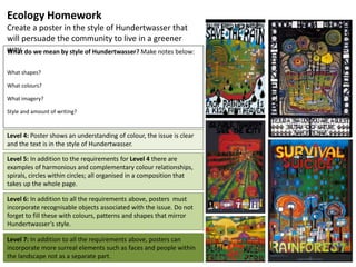 Ecology Homework
Create a poster in the style of Hundertwasser that
will persuade the community to live in a greener
way.What do we mean by style of Hundertwasser? Make notes below:
What shapes?
What colours?
What imagery?
Style and amount of writing?
Level 4: Poster shows an understanding of colour, the issue is clear
and the text is in the style of Hundertwasser.
Level 5: In addition to the requirements for Level 4 there are
examples of harmonious and complementary colour relationships,
spirals, circles within circles; all organised in a composition that
takes up the whole page.
Level 6: In addition to all the requirements above, posters must
incorporate recognisable objects associated with the issue. Do not
forget to fill these with colours, patterns and shapes that mirror
Hundertwasser’s style.
Level 7: In addition to all the requirements above, posters can
incorporate more surreal elements such as faces and people within
the landscape not as a separate part.
 