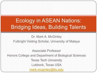 Ecology in ASEAN Nations:
  Bridging Ideas, Building Talents
                 Dr. Mark A. McGinley
    Fulbright Visiting Scholar, University of Malaya

                Associate Professor
Honors College and Department of Biological Sciences
               Texas Tech University
                Lubbock, Texas USA
              mark.mcginley@ttu.edu
 