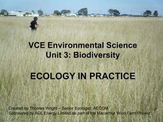 VCE Environmental Science
             Unit 3: Biodiversity

           ECOLOGY IN PRACTICE


Created by Thomas Wright – Senior Ecologist, AECOM
Sponsored by AGL Energy Limited as part of the Macarthur Wind Farm Project
 