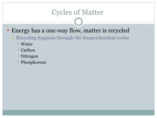 Cycles of Matter  Energy has a one-way flow, matter is recycled Recycling happens through the biogeochemical cycles Water Carbon Nitrogen Phosphorous  