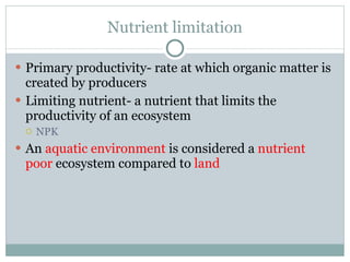 Nutrient limitation Primary productivity- rate at which organic matter is created by producers Limiting nutrient- a nutrient that limits the productivity of an ecosystem NPK An  aquatic environment  is considered a  nutrient poor  ecosystem compared to  land 