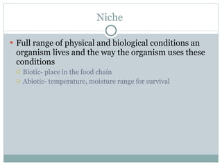 Niche  Full range of physical and biological conditions an organism lives and the way the organism uses these conditions Biotic- place in the food chain Abiotic- temperature, moisture range for survival 