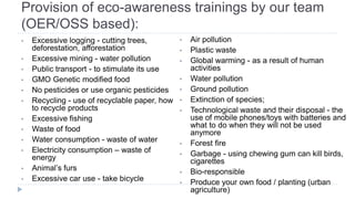 Provision of eco-awareness trainings by our team
(OER/OSS based):
• Excessive logging - cutting trees,
deforestation, afforestation
• Excessive mining - water pollution
• Public transport - to stimulate its use
• GMO Genetic modified food
• No pesticides or use organic pesticides
• Recycling - use of recyclable paper, how
to recycle products
• Excessive fishing
• Waste of food
• Water consumption - waste of water
• Electricity consumption – waste of
energy
• Animal’s furs
• Excessive car use - take bicycle
• Air pollution
• Plastic waste
• Global warming - as a result of human
activities
• Water pollution
• Ground pollution
• Extinction of species;
• Technological waste and their disposal - the
use of mobile phones/toys with batteries and
what to do when they will not be used
anymore
• Forest fire
• Garbage - using chewing gum can kill birds,
cigarettes
• Bio-responsible
• Produce your own food / planting (urban
agriculture)
 