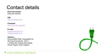 Contact details
Karel Van Isacker
Executive Director
URL
http://ecologykm.bg/
Facebook
http://fbl.me/EcologyKM
E-mails
karel@ecologykm.bg
info@ecologykm.bg
Address:
ЕкологияКМ ООД / EcologyKM Ltd.
48 Angel Voyvoda Str., floor 1
v. Brestovitsa, Rodopi Municipality,
Plovdiv Region 4224, Bulgaria
OUR CONTACT DETAILS
 