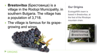 Our Origins
EcologyKM's team is
based in Brestovitsa, at
the foot of the Rhodope
mountain chain.
 Brestovitsa (Брестовица) is a
village in the Rodopi Municipality, in
southern Bulgaria. The village has
a population of 3,718.
 The village is famous for its grape-
growing and wines.
ORIGINS
 