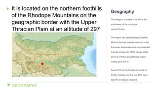 Geography
The village is situated at 18 km to the
south-west of the municipal
centre Plovdiv.
The region has large biological variety.
Most of the tree species common in the
European temperate zone are presented.
Forests occupy 2/3 of the village lands
and 1/5 of them are artificially made –
mainly pine and fir.
Around 5% of the forests are used for
timber industry and the rest 95% have
specific ecological purpose.
 It is located on the northern foothills
of the Rhodope Mountains on the
geographic border with the Upper
Thracian Plain at an altitude of 297
m.
GEOGRAPHY
 