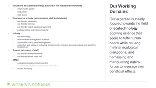Our Working
Domains
Our expertise is mainly
focused towards the field
of ecotechnology,
applying science that
seeks to fulfil human
needs while causing
minimal ecological
disruptions, and
harnessing and
manipulating natural
forces to leverage their
beneficial effects.
 Nature and its sustainable energy sources in non-industrial environments
 water / hydro power
 wind power
 solar power
 Education for schools (administrators, staff and students)
 eco-friendly gardening
 eco-friendly farming
 eco-friendly (solid) waste management
 ecology videos and training material
 Industry
 eco-technology
 environmental management systems
 sustainable (solid) waste management
 production and safety of ecological food products, including sensory analysis and algorithm
development
 Tourism (education of staff)
 eco-tourism entrepreneurship
 eco-friendly/aware hotel staff
 SMEs
 ecological (social) entrepreneurship
 environment, economics, and social behaviour
 circular economy
WORKING DOMAINS
 