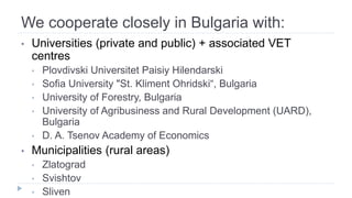 We cooperate closely in Bulgaria with:
• Universities (private and public) + associated VET
centres
• Plovdivski Universitet Paisiy Hilendarski
• Sofia University "St. Kliment Ohridski“, Bulgaria
• University of Forestry, Bulgaria
• University of Agribusiness and Rural Development (UARD),
Bulgaria
• D. A. Tsenov Academy of Economics
• Municipalities (rural areas)
• Zlatograd
• Svishtov
• Sliven
 