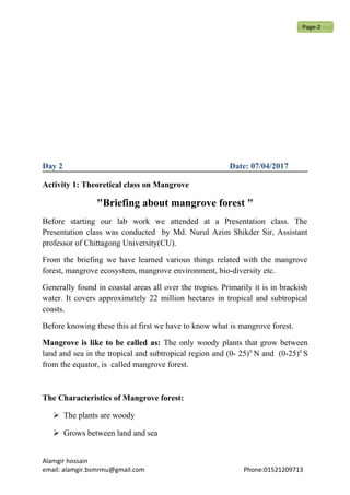 Day 2 Date: 07/04/2017
Activity 1: Theoretical class on Mangrove
"Briefing about mangrove forest "
Before starting our lab work we attended at a Presentation class. The
Presentation class was conducted by Md. Nurul Azim Shikder Sir, Assistant
professor of Chittagong University(CU).
From the briefing we have learned various things related with the mangrove
forest, mangrove ecosystem, mangrove environment, bio-diversity etc.
Generally found in coastal areas all over the tropics. Primarily it is in brackish
water. It covers approximately 22 million hectares in tropical and subtropical
coasts.
Before knowing these this at first we have to know what is mangrove forest.
Mangrove is like to be called as: The only woody plants that grow between
land and sea in the tropical and subtropical region and (0- 25)0
N and (0-25)0
S
from the equator, is called mangrove forest.
The Characteristics of Mangrove forest:
 The plants are woody
 Grows between land and sea
Alamgir hossain
email: alamgir.bsmrmu@gmail.com Phone:01521209713
Page-2
 
