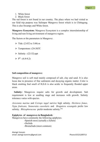 1. White forest
2. Black forest
The red forest is not found in our country. The place where we had visited as
our field trip purpose was Salimpur Mangrove forest which is in Chittagong.
This is also Swampy and White forest.
Mangrove Ecosystem: Mangrove Ecosystem is a complex interrelationship of
living and non living environment of mangrove region.
The factors or the parameters in Mangrove:
 Tide: (2.432 to 3.04) m
 Temperature: (24-30)0
C
 Salinity : (22-32) ppt
 PH
: (6.8-8.2)
Soil composition of mangrove:
Mangrove soil is soft mud mainly composed of salt, clay and sand. It is also
loose due to presence of fine sediments and decaying organic matter. Color is
black emitting foul smell of H2S.It is also acidic in frequently flooded upper
areas.
Salinity: Mangroves require salts for growth and development. Salt
requirement is low at seedling stage and increases with growth. Salinity
tolerance varies with species.
Avicennia marina and Ceriops tagal survive high salinity. Heritiera fomes,
Nypa fruticans, Sonneratia caseolaris and Bruguiera sexangula prefer low
salinity. Rhizophoraceae prefer moderate salinity.[04]
Epiphytes of mangroves in Bangladesh:
Mangroves have commonly the following epiphytes-
-Spanish moss (actually a lichen)
-Orchids
-Bromeliads (most common)
Alamgir hossain
email: alamgir.bsmrmu@gmail.com Phone:01521209713
Page-2
 
