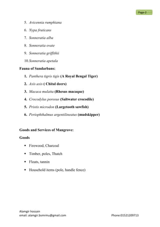 5. Avicennia rumphiana
6. Nypa fruticans
7. Sonneratia alba
8. Sonneratia ovate
9. Sonneratia griffithii
10.Sonneratia apetala
Fauna of Sundarbans:
1. Panthera tigris tigis (A Royal Bengal Tiger)
2. Axis axis ( Chital deers)
3. Macaca mulatta (Rhesus macaque)
4. Crocodylus porosus (Saltwater crocodile)
5. Pristis microdon (Largetooth sawfish)
6. Periophthalmus argentilineatus (mudskipper)
Goods and Services of Mangrove:
Goods
 Firewood, Charcoal
 Timber, poles, Thatch
 Floats, tannin
 Household items (pole, handle fence)
Alamgir hossain
email: alamgir.bsmrmu@gmail.com Phone:01521209713
Page-2
 