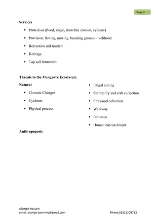 Services
 Protection (flood, surge, shoreline erosion, cyclone)
 Provision: fishing, nursing, breeding ground, livelihood
 Recreation and tourism
 Heritage
 Top soil formation
Threats to the Mangrove Ecosystem:
Natural
 Climatic Changes
 Cyclones
 Physical process
Anthropogenic
 Illegal cutting
 Shrimp fry and crab collection
 Firewood collection
 Walkway
 Pollution
 Human encroachment
Alamgir hossain
email: alamgir.bsmrmu@gmail.com Phone:01521209713
Page-2
 