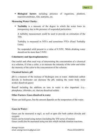  Biological factors including presence of organisms, plankton,
macroinvertebrates, fish, nutrients, etc.
Measuring Water Clarity:
 Turbidity is a measure of the degree to which the water loses its
transparency due to the presence of suspended particulates.
A turbidity measurement could be used to provide an estimation of the
TSS.
Turbidity is measured in NTUs and sometimes FTUs (Forel Turbidity
Units)
No suspended solid present is a value of 0 NTU. While drinking water
should not be more than 5 NTU.
Colorimetry and Spectrophotometry:
One useful and often used way of determining the concentration of a chemical
in a solution, if it has a color, is to measure the intensity of the color and relate
the intensity of the color to the concentration of the solution.
Chemical factors: pH
pH is a measure of the increase of Hydrogen ions in water. Additional carbon
dioxide in freshwater can decrease the pH, making the water body more
acidic( dissolved gases)
Runoff including the addition on ions in water is also important. (i.e.-
phosphates, chlorides, etc. that are dissolved solids)
Other Factors: Gases dissolved in water
Water can hold gases, but the amount depends on the temperature of the water.
Gases in Water:
Gases can be measured in mg/L as well or ppm (for both carbon dioxide and
oxygen)
Gases can be tested using meters (including the YSI series of meters)
Gases could also be measured using test kits which include titration reactions.
Alamgir hossain
email: alamgir.bsmrmu@gmail.com Phone:01521209713
Page-2
 
