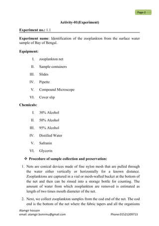 Activity-01(Experiment)
Experiment no.: 1.1
Experiment name: Identification of the zooplankton from the surface water
sample of Bay of Bengal.
Equipment:
I. zooplankton net
II. Sample containers
III. Slides
IV. Pipette
V. Compound Microscope
VI. Cover slip
Chemicals:
I. 30% Alcohol
II. 50% Alcohol
III. 95% Alcohol
IV. Distilled Water
V. Safranin
VI. Glycerin
 Procedure of sample collection and preservation:
1. Nets are conical devices made of fine nylon mesh that are pulled through
the water either vertically or horizontally for a known distance.
Zooplanktons are captured in a vial or mesh-walled bucket at the bottom of
the net and then can be rinsed into a storage bottle for counting. The
amount of water from which zooplankton are removed is estimated as
length of two times mouth diameter of the net.
2. Next, we collect zooplankton samples from the cod end of the net. The cod
end is the bottom of the net where the fabric tapers and all the organisms
Alamgir hossain
email: alamgir.bsmrmu@gmail.com Phone:01521209713
Page-2
 