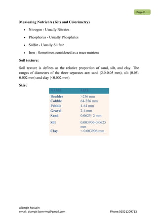 Measuring Nutrients (Kits and Colorimetry)
• Nitrogen - Usually Nitrates
• Phosphorus - Usually Phosphates
• Sulfur - Usually Sulfate
• Iron - Sometimes considered as a trace nutrient
Soil texture:
Soil texture is defines as the relative proportion of sand, silt, and clay. The
ranges of diameters of the three separates are: sand (2.0-0.05 mm), silt (0.05-
0.002 mm) and clay (<0.002 mm).
Size:
Alamgir hossain
email: alamgir.bsmrmu@gmail.com Phone:01521209713
NAME SIZE
Boulder >256 mm
Cobble 64-256 mm
Pebble 4-64 mm
Gravel 2-4 mm
Sand 0.0625- 2 mm
Silt 0.003906-0.0625
mm
Clay < 0.003906 mm
Page-2
 