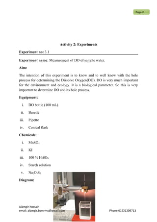Activity 2: Experiments
Experiment no: 3.1
Experiment name: Measurement of DO of sample water.
Aim:
The intention of this experiment is to know and to well know with the hole
process for determining the Dissolve Oxygen(DO). DO is very much important
for the environment and ecology. it is a biological parameter. So this is very
important to determine DO and its hole process.
Equipment:
i. DO bottle (100 mL)
ii. Burette
iii. Pipette
iv. Conical flask
Chemicals:
i. MnSO4
ii. KI
iii. 100 % H2SO4
iv. Starch solution
v. Na2O3S2
Diagram:
Alamgir hossain
email: alamgir.bsmrmu@gmail.com Phone:01521209713
Page-2
 
