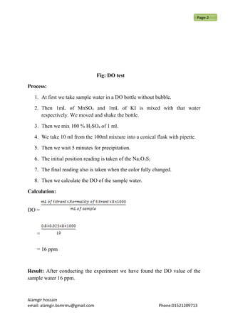 Fig: DO test
Process:
1. At first we take sample water in a DO bottle without bubble.
2. Then 1mL of MnSO4 and 1mL of KI is mixed with that water
respectively. We moved and shake the bottle.
3. Then we mix 100 % H2SO4 of 1 ml.
4. We take 10 ml from the 100ml mixture into a conical flask with pipette.
5. Then we wait 5 minutes for precipitation.
6. The initial position reading is taken of the Na2O3S2
7. The final reading also is taken when the color fully changed.
8. Then we calculate the DO of the sample water.
Calculation:
DO =
=
= 16 ppm
Result: After conducting the experiment we have found the DO value of the
sample water 16 ppm.
Alamgir hossain
email: alamgir.bsmrmu@gmail.com Phone:01521209713
Page-2
 