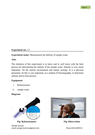 Experiment no: 3.2
Experiment name: Measurement the Salinity of sample water.
Aim:
The intention of this experiment is to know and to well know with the hole
process for determining the salinity of the sample water. Salinity is very much
important for the marine environment and marine ecology. It is a physical
parameter. So this is very important ,as a student of Oceanography, to determine
salinity and its hole process.
Equipment:
i. Refractometer
ii. sample water
Diagram:
Fig: Refractormeter Fig: Observation
Alamgir hossain
email: alamgir.bsmrmu@gmail.com Phone:01521209713
Page-2
 