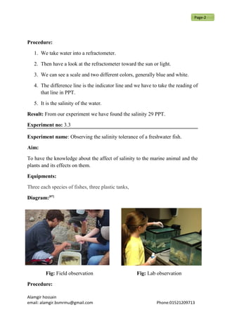 Procedure:
1. We take water into a refractometer.
2. Then have a look at the refractometer toward the sun or light.
3. We can see a scale and two different colors, generally blue and white.
4. The difference line is the indicator line and we have to take the reading of
that line in PPT.
5. It is the salinity of the water.
Result: From our experiment we have found the salinity 29 PPT.
Experiment no: 3.3
Experiment name: Observing the salinity tolerance of a freshwater fish.
Aim:
To have the knowledge about the affect of salinity to the marine animal and the
plants and its effects on them.
Equipments:
Three each species of fishes, three plastic tanks,
Diagram:[07]
Fig: Field observation Fig: Lab observation
Procedure:
Alamgir hossain
email: alamgir.bsmrmu@gmail.com Phone:01521209713
Page-2
 