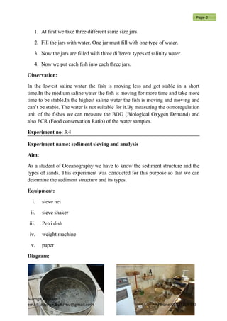 1. At first we take three different same size jars.
2. Fill the jars with water. One jar must fill with one type of water.
3. Now the jars are filled with three different types of salinity water.
4. Now we put each fish into each three jars.
Observation:
In the lowest saline water the fish is moving less and get stable in a short
time.In the medium saline water the fish is moving for more time and take more
time to be stable.In the highest saline water the fish is moving and moving and
can’t be stable. The water is not suitable for it.By measuring the osmoregulation
unit of the fishes we can measure the BOD (Biological Oxygen Demand) and
also FCR (Food conservation Ratio) of the water samples.
Experiment no: 3.4
Experiment name: sediment sieving and analysis
Aim:
As a student of Oceanography we have to know the sediment structure and the
types of sands. This experiment was conducted for this purpose so that we can
determine the sediment structure and its types.
Equipment:
i. sieve net
ii. sieve shaker
iii. Petri dish
iv. weight machine
v. paper
Diagram:
Alamgir hossain
email: alamgir.bsmrmu@gmail.com Phone:01521209713
Page-2
 