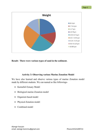 Result: There were various types of sand in the sediment.
Activity 3: Observing various Marine Zonation Model
We have also learned and observe various types of marine Zonation model
made by different students. We can named as like followings-
• Karnafuli Estuary Model
• Biological marine Zonation model
• Organism based model
• Physical Zonation model
• Combined model
Alamgir hossain
email: alamgir.bsmrmu@gmail.com Phone:01521209713
Page-2
 