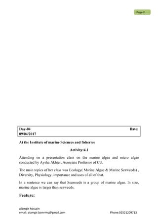 Day-04 Date:
09/04/2017
At the Institute of marine Sciences and fisheries
Activity:4.1
Attending on a presentation class on the marine algae and micro algae
conducted by Aysha Akhter, Associate Professor of CU.
The main topics of her class was Ecology( Marine Algae & Marine Seaweeds) ,
Diversity, Physiology, importance and uses of all of that.
In a sentence we can say that Seaweeds is a group of marine algae. In size,
marine algae is larger than seaweeds.
Feature:
Alamgir hossain
email: alamgir.bsmrmu@gmail.com Phone:01521209713
Page-2
 