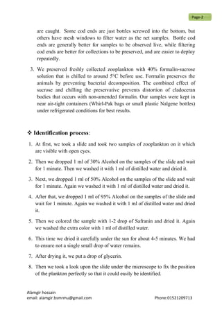 are caught. Some cod ends are just bottles screwed into the bottom, but
others have mesh windows to filter water as the net samples. Bottle cod
ends are generally better for samples to be observed live, while filtering
cod ends are better for collections to be preserved, and are easier to deploy
repeatedly.
3. We preserved freshly collected zooplankton with 40% formalin-sucrose
solution that is chilled to around 5°C before use. Formalin preserves the
animals by preventing bacterial decomposition. The combined effect of
sucrose and chilling the preservative prevents distortion of cladoceran
bodies that occurs with non-amended formalin. Our samples were kept in
near air-tight containers (Whirl-Pak bags or small plastic Nalgene bottles)
under refrigerated conditions for best results.
 Identification process:
1. At first, we took a slide and took two samples of zooplankton on it which
are visible with open eyes.
2. Then we dropped 1 ml of 30% Alcohol on the samples of the slide and wait
for 1 minute. Then we washed it with 1 ml of distilled water and dried it.
3. Next, we dropped 1 ml of 50% Alcohol on the samples of the slide and wait
for 1 minute. Again we washed it with 1 ml of distilled water and dried it.
4. After that, we dropped 1 ml of 95% Alcohol on the samples of the slide and
wait for 1 minute. Again we washed it with 1 ml of distilled water and dried
it.
5. Then we colored the sample with 1-2 drop of Safranin and dried it. Again
we washed the extra color with 1 ml of distilled water.
6. This time we dried it carefully under the sun for about 4-5 minutes. We had
to ensure not a single small drop of water remains.
7. After drying it, we put a drop of glycerin.
8. Then we took a look upon the slide under the microscope to fix the position
of the plankton perfectly so that it could easily be identified.
Alamgir hossain
email: alamgir.bsmrmu@gmail.com Phone:01521209713
Page-2
 
