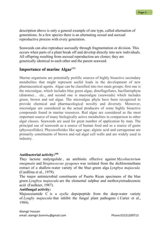 description above is only a general example of one type, called alternation of
generations. In a few species there is an alternating sexual and asexual
reproductive process with every generation.
Seaweeds can also reproduce asexually through fragmentation or division. This
occurs when parts of a plant break off and develop directly into new individuals.
All offspring resulting from asexual reproduction are clones; they are
genetically identical to each other and the parent seaweed.
Importance of marine Algae[08]
Marine organisms are potentially prolific sources of highly bioactive secondary
metabolites that might represent useful leads in the development of new
pharmaceutical agents. Algae can be classified into two main groups; first one is
the microalgae, which includes blue green algae, dinoflagellates, bacillariophyta
(diatoms)… etc., and second one is macroalgae (seaweeds) which includes
green, brown and red algae. The microalgae phyla have been recognized to
provide chemical and pharmacological novelty and diversity. Moreover,
microalgae are considered as the actual producers of some highly bioactive
compounds found in marine resources. Red algae are considered as the most
important source of many biologically active metabolites in comparison to other
algal classes. Seaweeds are used for great number of application by man. The
principal use of seaweeds as a source of human food and as a source of gums
(phycocollides). Phycocolloides like agar agar, alginic acid and carrageenan are
primarily constituents of brown and red algal cell walls and are widely used in
industry.
Antibacterial activity:[08]
They lactone malyngolide , an antibiotic effective against Mycobacterium
smegmatis and Streptococcus pyogenes was isolated from the dichloromethane
extract of a shallow-water variety of the blue–green alga Lyngbya majuscula
(Cardllina et al., 1979).
The major antimicrobial constituents of Puerto Rican specimens of the blue
green Lyngbya majuscula are the elemental sulphur and methoxytetradecenoic
acid (Faulkner, 1987).
Antifungal activity:
Majuscuiamide C is a cyclic depsipeptide from the deep-water variety
of Lyngby majuscula that inhibit the fungal plant pathogens ( Carter et al.,
1984).
Alamgir hossain
email: alamgir.bsmrmu@gmail.com Phone:01521209713
Page-2
 