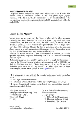 Immunosuppressive activity:
The potent immunosuppressive lipoproteins, microcolins A and B have been
isolated from a Venezuelan sample of the blue green algae Lyngbya
majuscula by Koehn et al. (1992). The microcolins are potent inhibitor of the
murine mixed lymphocyte response and murine P388 leukemia in vitro ( Koehn
et al., 1992).
Uses of marine Algae:[08]
Marine algae, or seaweeds, are the oldest members of the plant kingdom,
extending back many hundreds of millions of years. They have little tissue
differentiation, no true vascular tissue, no roots, stems, or leaves, and no
flowers. Algae range in size from microscopic individual cells to huge plants
more than 100 feet long. Though the flora is continuous along the coast, an
abrupt change in overall species composition occurs at Point Conception, where
nutrient-rich northern currents meet warmer southern ones.
Red Marine Algae's medicinal properties are thought to enhance the immune
system's regulatory response, indicating that it is an immuno-modulatory
/antiviral agent.
Red marine algae has been used by people as a food staple for thousands of
years. In the Chinese Materica Medica, a volume dating back to 600 B.C., we
find the following statement, "Some algae are a delicacy fit for the most
honorable guest, even for the king himself." In China, Japan, and the Indo-
Pacific region, several dozen species of Red Algae are used.
* It is a complete protein with all the essential amino acids-unlike most plant
foods.
* It has a high carbohydrate content.
* It contains an extensive fatty acid profile, including Omega 3 and Omega 6.
* It has an abundance of vitamins, minerals and trace elements in a naturally-
occurring synergistic design.
Ecology of Seaweeds:
Geographical location: Rocky Shore
Temperature: (15-30)0
C
Salinity: 30-35 ppt
PH
: 8.4
St. Martine Island & its seaweeds:
Seaweeds diversity:
3 Major groups
1. Chlorophyta ( Green Algae)
2. Phaeophyta (Brown Algae)
3. Rodophyta ( Red Algae)
Alamgir hossain
email: alamgir.bsmrmu@gmail.com Phone:01521209713
Page-2
 