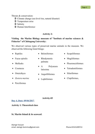 Threats & conservation:
 Climate change (sea level rise, natural disaster)
 Temperature arise
 Salinity
 Human Interference
Activity 2:
Visiting the Marine Biology museum of "Institute of marine sciences &
Fisheries" of Chittagong University:
We observed various types of preserved marine animals in the museum. We
observed the following listed things-
• Reptiles
• Fucus spiralis
• Mollusks
• Crustacea
• Osteicthyes
• Zostera marina
• Perciformes
• Beloniformes
• Rhodymenia
palmata
• A Polyneura
latissima
• Anguilliformes
• Lophiformes
• Scopeliformes
• Mugiliformes
• Pleuronectiformes
• Tetradontiformes
• Siluriformes
• Clupiformes,
Activity-03
Day 4, Date: 09/04/2017
Activity 1: Theoretical class
St. Martin Island & its seaweed:
Alamgir hossain
email: alamgir.bsmrmu@gmail.com Phone:01521209713
Page-2
 