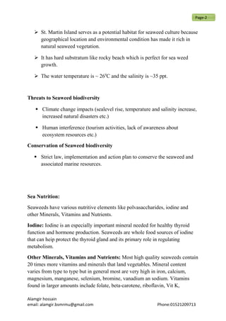  St. Martin Island serves as a potential habitat for seaweed culture because
geographical location and environmental condition has made it rich in
natural seaweed vegetation.
 It has hard substratum like rocky beach which is perfect for sea weed
growth.
 The water temperature is ~ 260
C and the salinity is ~35 ppt.
Threats to Seaweed biodiversity
 Climate change impacts (sealevel rise, temperature and salinity increase,
increased natural disasters etc.)
 Human interference (tourism activities, lack of awareness about
ecosystem resources etc.)
Conservation of Seaweed biodiversity
 Strict law, implementation and action plan to conserve the seaweed and
associated marine resources.
Sea Nutrition:
Seaweeds have various nutritive elements like polvasaccharides, iodine and
other Minerals, Vitamins and Nutrients.
Iodine: Iodine is an especially important mineral needed for healthy thyroid
function and hormone production. Seaweeds are whole food sources of iodine
that can heip protect the thyroid gland and its primary role in regulating
metabolism.
Other Minerals, Vitamins and Nutrients: Most high quality seaweeds contain
20 times more vitamins and minerals that land vegetables. Mineral content
varies from type to type but in general most are very high in iron, calcium,
magnesium, manganese, selenium, bromine, vanadium an sodium. Vitamins
found in larger amounts include folate, beta-carotene, riboflavin, Vit K,
Alamgir hossain
email: alamgir.bsmrmu@gmail.com Phone:01521209713
Page-2
 