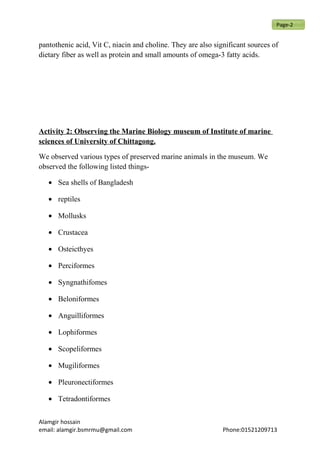 pantothenic acid, Vit C, niacin and choline. They are also significant sources of
dietary fiber as well as protein and small amounts of omega-3 fatty acids.
Activity 2: Observing the Marine Biology museum of Institute of marine
sciences of University of Chittagong.
We observed various types of preserved marine animals in the museum. We
observed the following listed things-
• Sea shells of Bangladesh
• reptiles
• Mollusks
• Crustacea
• Osteicthyes
• Perciformes
• Syngnathifomes
• Beloniformes
• Anguilliformes
• Lophiformes
• Scopeliformes
• Mugiliformes
• Pleuronectiformes
• Tetradontiformes
Alamgir hossain
email: alamgir.bsmrmu@gmail.com Phone:01521209713
Page-2
 