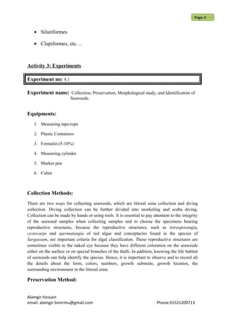 • Siluriformes
• Clupiformes, etc…
Activity 3: Experiments
Experiment no: 4.1
Experiment name: Collection, Preservation, Morphological study, and Identification of
Seaweeds.
Equipments:
1. Measuring tape/rope
2. Plastic Containers
3. Formalin (5-10%)
4. Measuring cylinder
5. Marker pen
6. Cutter
Collection Methods:
There are two ways for collecting seaweeds, which are littoral zone collection and diving
collection. Diving collection can be further divided into snorkeling and scuba diving.
Collection can be made by hands or using tools. It is essential to pay attention to the integrity
of the seaweed samples when collecting samples and to choose the specimens bearing
reproductive structures, because the reproductive structures, such as tetrasporangia,
cystocarps and spermatangia of red algae and conceptacles found in the species of
Sargassum, are important criteria for algal classification. These reproductive structures are
sometimes visible to the naked eye because they have different coloration on the seaweeds
either on the surface or on special branches of the thalli. In addition, knowing the life habitat
of seeweeds can help identify the species. Hence, it is important to observe and to record all
the details about the form, colors, numbers, growth substrate, growth location, the
surrounding environment in the littoral zone.
Preservation Method:
Alamgir hossain
email: alamgir.bsmrmu@gmail.com Phone:01521209713
Page-2
 
