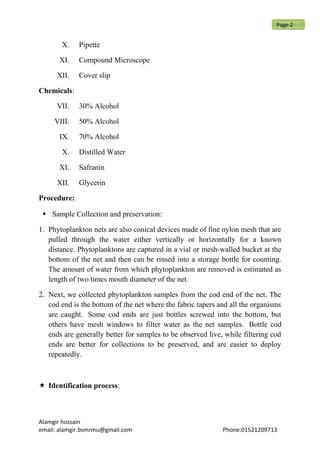 X. Pipette
XI. Compound Microscope
XII. Cover slip
Chemicals:
VII. 30% Alcohol
VIII. 50% Alcohol
IX. 70% Alcohol
X. Distilled Water
XI. Safranin
XII. Glycerin
Procedure:
 Sample Collection and preservation:
1. Phytoplankton nets are also conical devices made of fine nylon mesh that are
pulled through the water either vertically or horizontally for a known
distance. Phytoplanktons are captured in a vial or mesh-walled bucket at the
bottom of the net and then can be rinsed into a storage bottle for counting.
The amount of water from which phytoplankton are removed is estimated as
length of two times mouth diameter of the net.
2. Next, we collected phytoplankton samples from the cod end of the net. The
cod end is the bottom of the net where the fabric tapers and all the organisms
are caught. Some cod ends are just bottles screwed into the bottom, but
others have mesh windows to filter water as the net samples. Bottle cod
ends are generally better for samples to be observed live, while filtering cod
ends are better for collections to be preserved, and are easier to deploy
repeatedly.
 Identification process:
Alamgir hossain
email: alamgir.bsmrmu@gmail.com Phone:01521209713
Page-2
 
