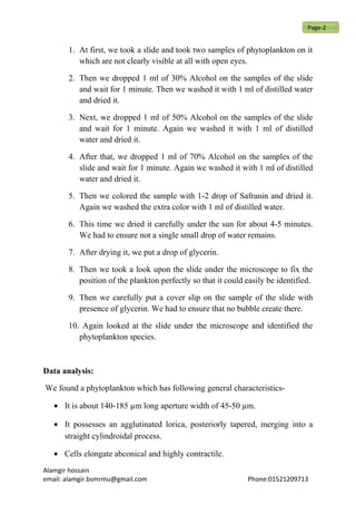 1. At first, we took a slide and took two samples of phytoplankton on it
which are not clearly visible at all with open eyes.
2. Then we dropped 1 ml of 30% Alcohol on the samples of the slide
and wait for 1 minute. Then we washed it with 1 ml of distilled water
and dried it.
3. Next, we dropped 1 ml of 50% Alcohol on the samples of the slide
and wait for 1 minute. Again we washed it with 1 ml of distilled
water and dried it.
4. After that, we dropped 1 ml of 70% Alcohol on the samples of the
slide and wait for 1 minute. Again we washed it with 1 ml of distilled
water and dried it.
5. Then we colored the sample with 1-2 drop of Safranin and dried it.
Again we washed the extra color with 1 ml of distilled water.
6. This time we dried it carefully under the sun for about 4-5 minutes.
We had to ensure not a single small drop of water remains.
7. After drying it, we put a drop of glycerin.
8. Then we took a look upon the slide under the microscope to fix the
position of the plankton perfectly so that it could easily be identified.
9. Then we carefully put a cover slip on the sample of the slide with
presence of glycerin. We had to ensure that no bubble create there.
10. Again looked at the slide under the microscope and identified the
phytoplankton species.
Data analysis:
We found a phytoplankton which has following general characteristics-
• It is about 140-185 µm long aperture width of 45-50 µm.
• It possesses an agglutinated lorica, posteriorly tapered, merging into a
straight cylindroidal process.
• Cells elongate abconical and highly contractile.
Alamgir hossain
email: alamgir.bsmrmu@gmail.com Phone:01521209713
Page-2
 