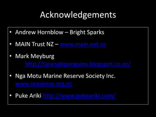 Acknowledgements
• Andrew Hornblow – Bright Sparks
• MAIN Trust NZ – www.main.net.nz
• Mark Meyburg
http://taranakipenguins.blogspot.co.nz/
• Nga Motu Marine Reserve Society Inc.
www.seasense.org.nz
• Puke Ariki http://www.pukeariki.com/