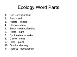 Ecology Word Parts
1. Eco - environment
2. Auto – self
3. Hetero – others
4. Homo – same
5. Troph – eating/feeding
6. Photo – light
7. Synthesis – to make
8. Carne - meat
9. Herb – plant
10. Omni – all/every
11. -vorous –eat/swallow
 