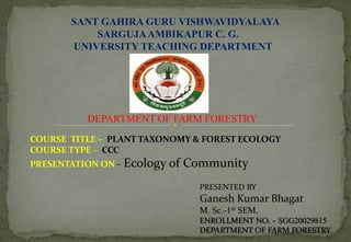 SANT GAHIRA GURU VISHWAVIDYALAYA
SARGUJAAMBIKAPUR C. G.
UNIVERSITY TEACHING DEPARTMENT
DEPARTMENT OF FARM FORESTRY
COURSE TITLE – PLANT TAXONOMY & FOREST ECOLOGY
COURSE TYPE – CCC
PRESENTATION ON – Ecology of Community
PRESENTED BY
Ganesh Kumar Bhagat
M. Sc.-1st SEM.
ENROLLMENT NO. – SGG20029815
DEPARTMENT OF FARM FORESTRY
 