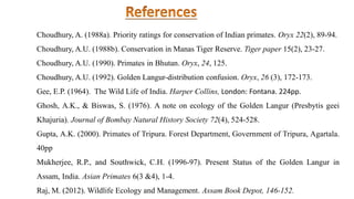 Choudhury, A. (1988a). Priority ratings for conservation of Indian primates. Oryx 22(2), 89-94.
Choudhury, A.U. (1988b). Conservation in Manas Tiger Reserve. Tiger paper 15(2), 23-27.
Choudhury, A.U. (1990). Primates in Bhutan. Oryx, 24, 125.
Choudhury, A.U. (1992). Golden Langur-distribution confusion. Oryx, 26 (3), 172-173.
Gee, E.P. (1964). The Wild Life of India. Harper Collins, London: Fontana. 224pp.
Ghosh, A.K., & Biswas, S. (1976). A note on ecology of the Golden Langur (Presbytis geei
Khajuria). Journal of Bombay Natural History Society 72(4), 524-528.
Gupta, A.K. (2000). Primates of Tripura. Forest Department, Government of Tripura, Agartala.
40pp
Mukherjee, R.P., and Southwick, C.H. (1996-97). Present Status of the Golden Langur in
Assam, India. Asian Primates 6(3 &4), 1-4.
Raj, M. (2012). Wildlife Ecology and Management. Assam Book Depot, 146-152.
 