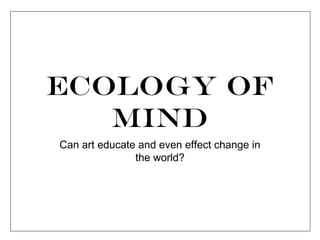 Ecology of
Mind
Can art educate and even effect change in
the world?
 