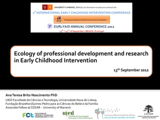 Ecology of professional development and research
      in Early Childhood Intervention
                                                                            13th September 2012




Ana Teresa Brito Nascimento PhD
UIED Faculdade de Ciências e Tecnologia, Universidade Nova de Lisboa;
Fundação Brazelton/Gomes-Pedro para as Ciências do Bebé e da Família
Associate Fellow at CEDAR - University of Warwick

                                               Unidade de Investigação
                                               Educação e Desenvolvimento
 